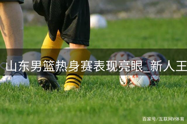 山东男篮热身赛表现亮眼 新人王证31分领衔全队